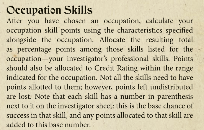 After you have chosen an occupation, calculate your
occupation skill points using the characteristics specified
alongside the occupation. Allocate the resulting total
as percentage points among those skills listed for the
occupation—your investigator’s professional skills. Points
should also be allocated to Credit Rating within the range
indicated for the occupation. Not all the skills need to have
points allotted to them; however, points left undistributed
are lost. Note that each skill has a number in parenthesis
next to it on the investigator sheet: this is the base chance of
success in that skill, and any points allocated to that skill are
added to this base number.